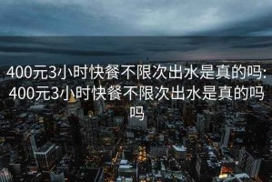 400元3小时快餐不限次出水是真的吗:400元3小时快餐不限次出水是真的吗吗