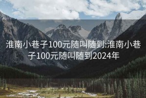 淮南小巷子100元随叫随到:淮南小巷子100元随叫随到2024年