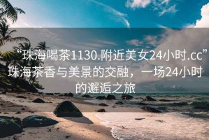 “珠海喝茶1130.附近美女24小时.cc”珠海茶香与美景的交融，一场24小时的邂逅之旅