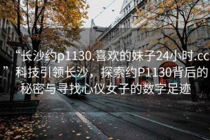 “长沙约p1130.喜欢的妹子24小时.cc”科技引领长沙，探索约P1130背后的秘密与寻找心仪女子的数字足迹