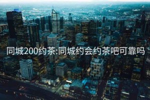 同城200约茶:同城约会约茶吧可靠吗