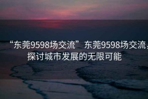 “东莞9598场交流”东莞9598场交流，探讨城市发展的无限可能