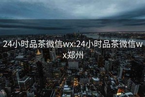 24小时品茶微信wx:24小时品茶微信wx郑州