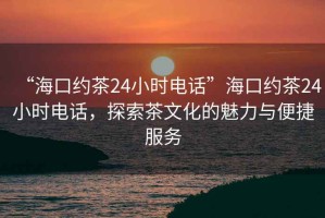 “海口约茶24小时电话”海口约茶24小时电话，探索茶文化的魅力与便捷服务