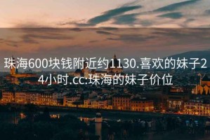 珠海600块钱附近约1130.喜欢的妹子24小时.cc:珠海的妹子价位