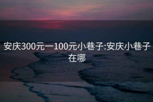 安庆300元一100元小巷子:安庆小巷子在哪