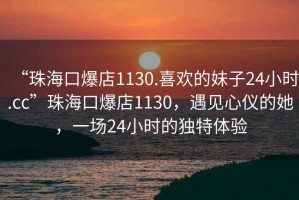 “珠海口爆店1130.喜欢的妹子24小时.cc”珠海口爆店1130，遇见心仪的她，一场24小时的独特体验