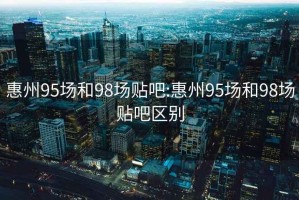 惠州95场和98场贴吧:惠州95场和98场贴吧区别