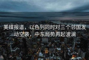 美媒报道，以色列同时对三个邻国发动空袭，中东局势再起波澜