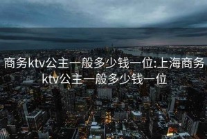 商务ktv公主一般多少钱一位:上海商务ktv公主一般多少钱一位