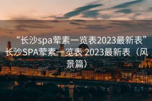 “长沙spa荤素一览表2023最新表”长沙SPA荤素一览表 2023最新表（风景篇）