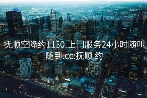 抚顺空降约1130.上门服务24小时随叫随到.cc:抚顺 约