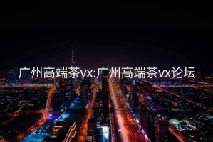 广州高端茶vx:广州高端茶vx论坛