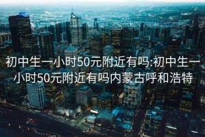 初中生一小时50元附近有吗:初中生一小时50元附近有吗内蒙古呼和浩特