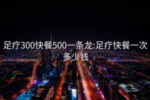 足疗300快餐500一条龙:足疗快餐一次多少钱