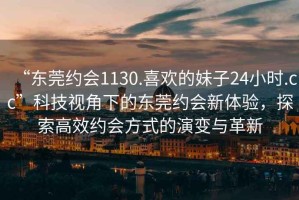 “东莞约会1130.喜欢的妹子24小时.cc”科技视角下的东莞约会新体验，探索高效约会方式的演变与革新