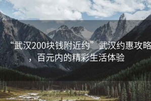 “武汉200块钱附近约”武汉约惠攻略，百元内的精彩生活体验