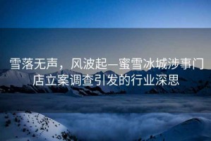 雪落无声，风波起—蜜雪冰城涉事门店立案调查引发的行业深思