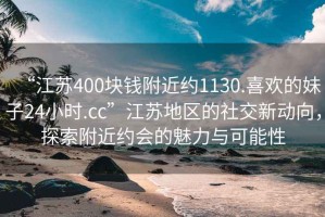 “江苏400块钱附近约1130.喜欢的妹子24小时.cc”江苏地区的社交新动向，探索附近约会的魅力与可能性