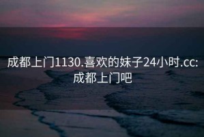 成都上门1130.喜欢的妹子24小时.cc:成都上门吧