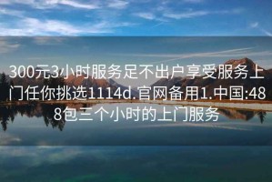 300元3小时服务足不出户享受服务上门任你挑选1114d.官网备用1.中国:488包三个小时的上门服务