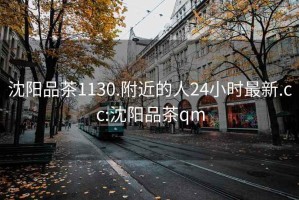 沈阳品茶1130.附近的人24小时最新.cc:沈阳品茶qm