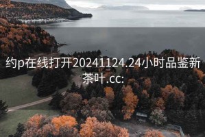 约p在线打开20241124.24小时品鉴新茶叶.cc: