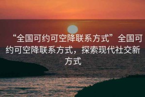 “全国可约可空降联系方式”全国可约可空降联系方式，探索现代社交新方式