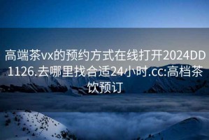 高端茶vx的预约方式在线打开2024DD1126.去哪里找合适24小时.cc:高档茶饮预订