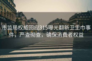 市监局权威回应315曝光翻新卫生巾事件，严查彻查，确保消费者权益