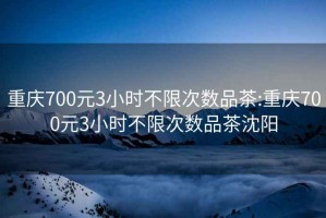 重庆700元3小时不限次数品茶:重庆700元3小时不限次数品茶沈阳