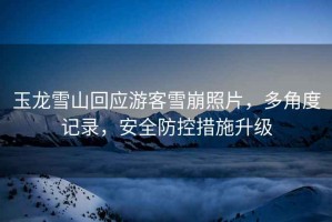 玉龙雪山回应游客雪崩照片，多角度记录，安全防控措施升级