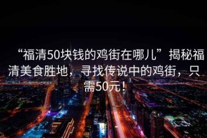 “福清50块钱的鸡街在哪儿”揭秘福清美食胜地，寻找传说中的鸡街，只需50元！