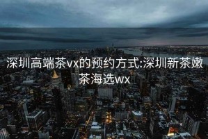 深圳高端茶vx的预约方式:深圳新茶嫩茶海选wx