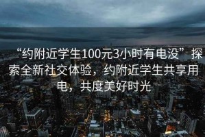 “约附近学生100元3小时有电没”探索全新社交体验，约附近学生共享用电，共度美好时光