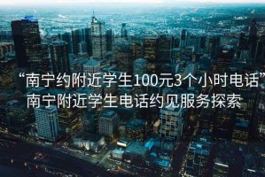 “南宁约附近学生100元3个小时电话”南宁附近学生电话约见服务探索