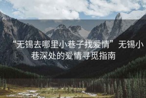 “无锡去哪里小巷子找爱情”无锡小巷深处的爱情寻觅指南