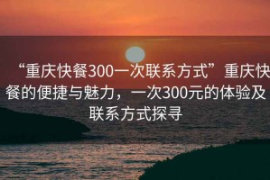 “重庆快餐300一次联系方式”重庆快餐的便捷与魅力，一次300元的体验及联系方式探寻