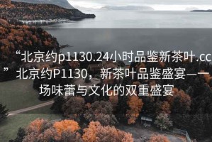 “北京约p1130.24小时品鉴新茶叶.cc”北京约P1130，新茶叶品鉴盛宴—一场味蕾与文化的双重盛宴