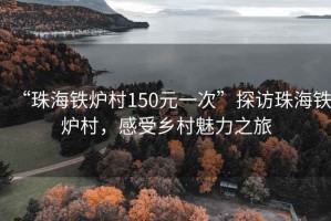 “珠海铁炉村150元一次”探访珠海铁炉村，感受乡村魅力之旅