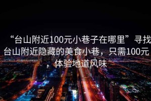 “台山附近100元小巷子在哪里”寻找台山附近隐藏的美食小巷，只需100元，体验地道风味