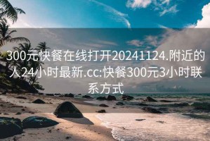 300元快餐在线打开20241124.附近的人24小时最新.cc:快餐300元3小时联系方式