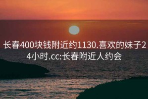 长春400块钱附近约1130.喜欢的妹子24小时.cc:长春附近人约会