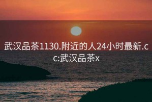 武汉品茶1130.附近的人24小时最新.cc:武汉品茶x