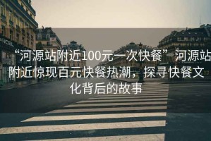 “河源站附近100元一次快餐”河源站附近惊现百元快餐热潮，探寻快餐文化背后的故事