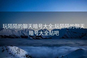 玩陌陌的聊天暗号大全:玩陌陌的聊天暗号大全贴吧