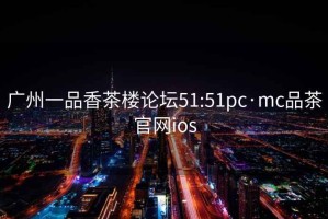 广州一品香茶楼论坛51:51pc·mc品茶官网ios