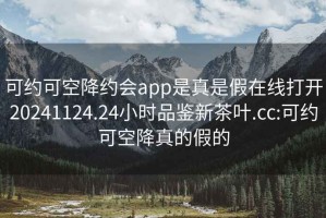 可约可空降约会app是真是假在线打开20241124.24小时品鉴新茶叶.cc:可约可空降真的假的