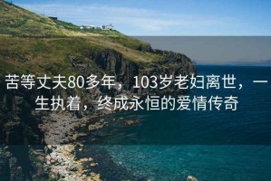 苦等丈夫80多年，103岁老妇离世，一生执着，终成永恒的爱情传奇