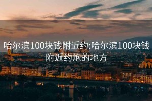 哈尔滨100块钱附近约:哈尔滨100块钱附近约炮的地方